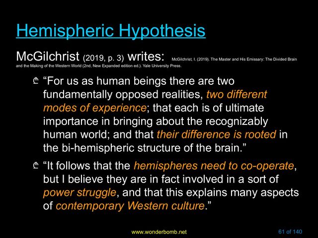 www.wonderbomb.net 61 of 140
Hemispheric Hypothesis
Hemispheric Hypothesis
McGilchrist (2019, p. 3)
writes:
McGilchrist, I. (2019). The Master and His Emissary: The Divided Brain
and the Making of the Western World (2nd, New Expanded edition ed.). Yale University Press.
₾ “For us as human beings there are two
fundamentally opposed realities, two different
modes of experience; that each is of ultimate
importance in bringing about the recognizably
human world; and that their difference is rooted in
the bi-hemispheric structure of the brain.”
₾ “It follows that the hemispheres need to co-operate,
but I believe they are in fact involved in a sort of
power struggle, and that this explains many aspects
of contemporary Western culture.”
