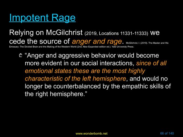 www.wonderbomb.net 66 of 140
Impotent Rage
Impotent Rage
Relying on McGilchrist (2019, Locations 11331-11333)
we
cede the source of anger and rage.
McGilchrist, I. (2019). The Master and His
Emissary: The Divided Brain and the Making of the Western World (2nd, New Expanded edition ed.). Yale University Press.
₾ “Anger and aggressive behavior would become
more evident in our social interactions, since of all
emotional states these are the most highly
characteristic of the left hemisphere, and would no
longer be counterbalanced by the empathic skills of
the right hemisphere.”
