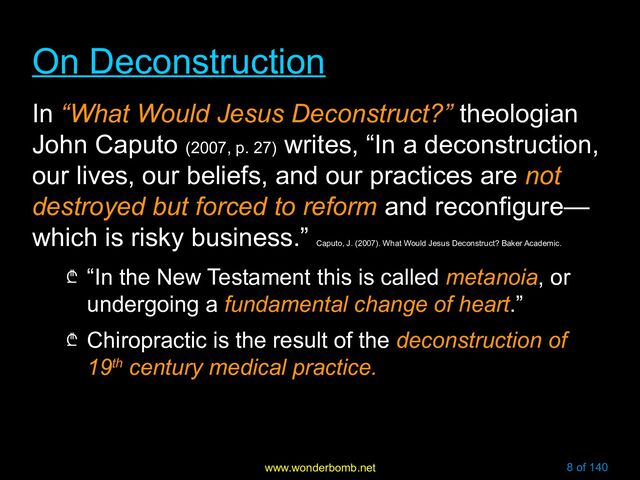 www.wonderbomb.net 8 of 140
On Deconstruction
On Deconstruction
In “What Would Jesus Deconstruct?” theologian
John Caputo (2007, p. 27)
writes, “In a deconstruction,
our lives, our beliefs, and our practices are not
destroyed but forced to reform and reconfigure—
which is risky business.”
Caputo, J. (2007). What Would Jesus Deconstruct? Baker Academic.
₾ “In the New Testament this is called metanoia, or
undergoing a fundamental change of heart.”
₾ Chiropractic is the result of the deconstruction of
19th century medical practice.
