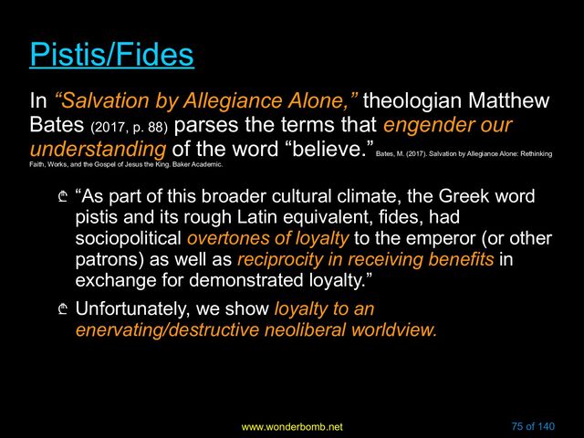 www.wonderbomb.net 75 of 140
Pistis/Fides
Pistis/Fides
In “Salvation by Allegiance Alone,” theologian Matthew
Bates (2017, p. 88)
parses the terms that engender our
understanding of the word “believe.”
Bates, M. (2017). Salvation by Allegiance Alone: Rethinking
Faith, Works, and the Gospel of Jesus the King. Baker Academic.
₾ “As part of this broader cultural climate, the Greek word
pistis and its rough Latin equivalent, fides, had
sociopolitical overtones of loyalty to the emperor (or other
patrons) as well as reciprocity in receiving benefits in
exchange for demonstrated loyalty.”
₾ Unfortunately, we show loyalty to an
enervating/destructive neoliberal worldview.
