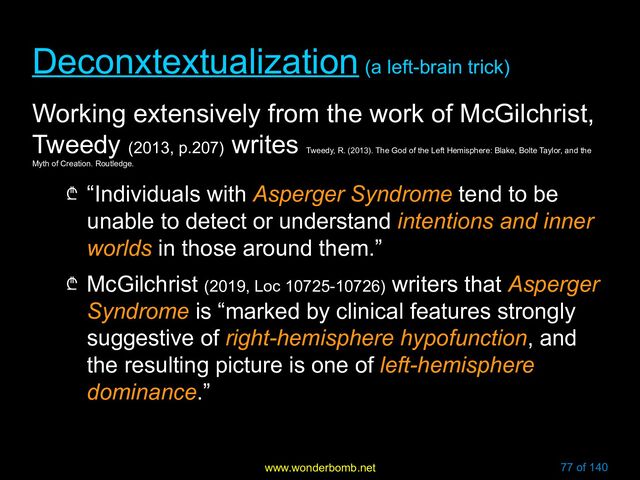 www.wonderbomb.net 77 of 140
Deconxtextualization
Deconxtextualization (a left-brain trick)
(a left-brain trick)
Working extensively from the work of McGilchrist,
Tweedy (2013, p.207)
writes
Tweedy, R. (2013). The God of the Left Hemisphere: Blake, Bolte Taylor, and the
Myth of Creation. Routledge.
₾ “Individuals with Asperger Syndrome tend to be
unable to detect or understand intentions and inner
worlds in those around them.”
₾ McGilchrist (2019, Loc 10725-10726) writers that Asperger
Syndrome is “marked by clinical features strongly
suggestive of right-hemisphere hypofunction, and
the resulting picture is one of left-hemisphere
dominance.”
