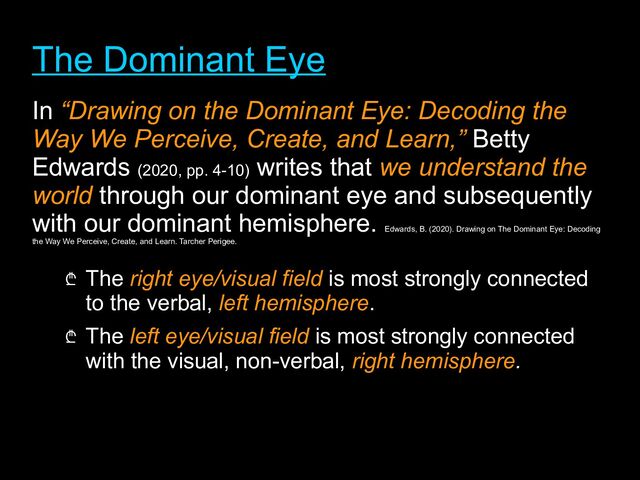 The Dominant Eye
The Dominant Eye
In “Drawing on the Dominant Eye: Decoding the
“Drawing on the Dominant Eye: Decoding the
Way We Perceive, Create, and Learn,”
Way We Perceive, Create, and Learn,” Betty
Edwards (2020, pp. 4-10)
writes that we understand the
we understand the
world
world through our dominant eye and subsequently
with our dominant hemisphere.
Edwards, B. (2020). Drawing on The Dominant Eye: Decoding
the Way We Perceive, Create, and Learn. Tarcher Perigee.
₾ The right eye/visual field is most strongly connected
to the verbal, left hemisphere.
₾ The left eye/visual field
left eye/visual field is most strongly connected
with the visual, non-verbal, right hemisphere
right hemisphere.
