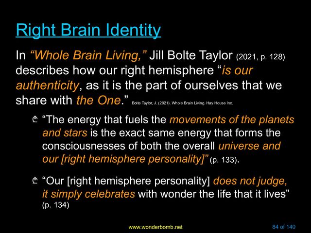 www.wonderbomb.net 84 of 140
Right Brain Identity
Right Brain Identity
In “Whole Brain Living,” Jill Bolte Taylor (2021, p. 128)
describes how our right hemisphere “is our
authenticity, as it is the part of ourselves that we
share with the One.”
Bolte Taylor, J. (2021). Whole Brain Living. Hay House Inc.
₾ “The energy that fuels the movements of the planets
and stars is the exact same energy that forms the
consciousnesses of both the overall universe and
our [right hemisphere personality]” (p. 133).
₾ “Our [right hemisphere personality] does not judge,
it simply celebrates with wonder the life that it lives”
(p. 134)

