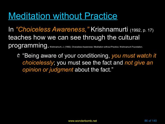www.wonderbomb.net 86 of 140
Meditation without Practice
Meditation without Practice
In “Choiceless Awareness,” Krishnamurti (1992, p. 17)
teaches how we can see through the cultural
programming.
Krishnamurti, J. (1992). Choiceless Awareness: Meditation without Practice. Krishnamurti Foundation.
₾ “Being aware of your conditioning, you must watch it
choicelessly; you must see the fact and not give an
opinion or judgment about the fact.”
