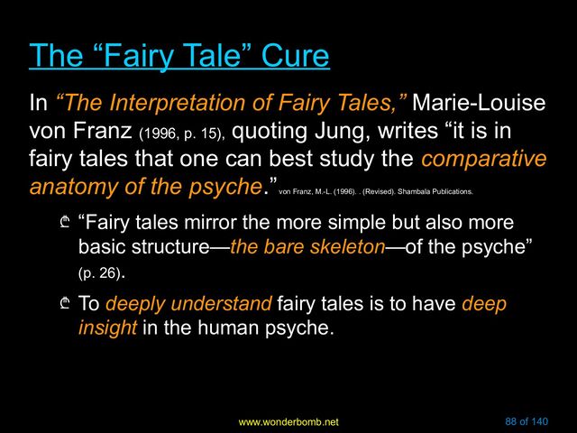 www.wonderbomb.net 88 of 140
The “Fairy Tale” Cure
The “Fairy Tale” Cure
In “The Interpretation of Fairy Tales,” Marie-Louise
von Franz (1996, p. 15),
quoting Jung, writes “it is in
fairy tales that one can best study the comparative
anatomy of the psyche.”
von Franz, M.-L. (1996). . (Revised). Shambala Publications.
₾ “Fairy tales mirror the more simple but also more
basic structure—the bare skeleton—of the psyche”
(p. 26).
₾ To deeply understand fairy tales is to have deep
insight in the human psyche.
