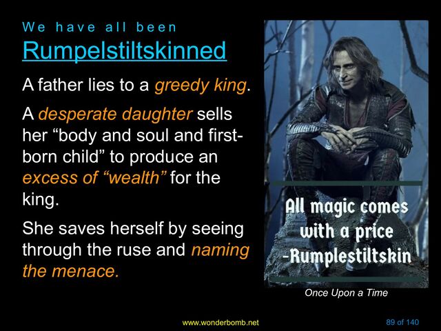 www.wonderbomb.net 89 of 140
W e h a v e a l l b e e n
W e h a v e a l l b e e n
Rumpelstiltskinned
Rumpelstiltskinned
A father lies to a greedy king.
A desperate daughter sells
her “body and soul and first-
born child” to produce an
excess of “wealth” for the
king.
She saves herself by seeing
through the ruse and naming
the menace.
Once Upon a Time
