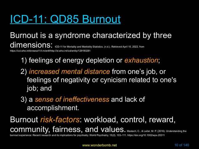 www.wonderbomb.net 10 of 140
ICD-11: QD85 Burnout
ICD-11: QD85 Burnout
Burnout is a syndrome characterized by three
dimensions:
ICD-11 for Mortality and Morbidity Statistics. (n.d.). Retrieved April 15, 2022, from
https://icd.who.int/browse11/l-m/en#/http://id.who.int/icd/entity/129180281
1) feelings of energy depletion or exhaustion;
2) increased mental distance from one’s job, or
feelings of negativity or cynicism related to one's
job; and
3) a sense of ineffectiveness and lack of
accomplishment.
Burnout risk-factors: workload, control, reward,
community, fairness, and values.
Maslach, C., & Leiter, M. P. (2016). Understanding the
burnout experience: Recent research and its implications for psychiatry. World Psychiatry, 15(2), 103–111. https://doi.org/10.1002/wps.20311
