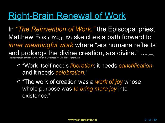 www.wonderbomb.net 91 of 140
Right-Brain Renewal of Work
Right-Brain Renewal of Work
In “The Reinvention of Work,” the Episcopal priest
Matthew Fox (1994, p. 93)
sketches a path forward to
inner meaningful work where “ars humana reflects
and prolongs the divine creation, ars divina.”
Fox, M. (1994).
The Reinvention of Work: A New Vision of Livelihood for Our Time. HarperOne.
₾ “Work itself needs liberation; it needs sanctification;
and it needs celebration.”
₾ “The work of creation was a work of joy whose
whole purpose was to bring more joy into
existence.”
