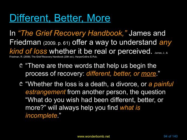 www.wonderbomb.net 94 of 140
Different, Better, More
Different, Better, More
In “The Grief Recovery Handbook,” James and
Friedman (2009. p. 61)
offer a way to understand any
kind of loss whether it be real or perceived.
James, J., &
Friedman, R. (2009). The Grief Recovery Handbook (20th ed.). HarperCollins E-Pub.
₾ “There are three words that help us begin the
process of recovery: different, better, or more.”
₾ “Whether the loss is a death, a divorce, or a painful
estrangement from another person, the question
“What do you wish had been different, better, or
more?” will always help you find what is
incomplete.”
