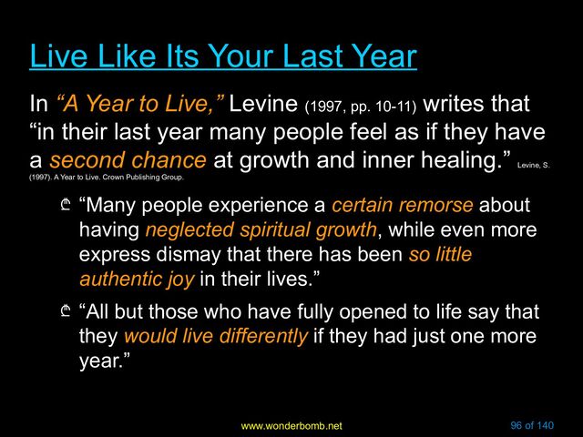 www.wonderbomb.net 96 of 140
Live Like Its Your Last Year
Live Like Its Your Last Year
In “A Year to Live,” Levine (1997, pp. 10-11)
writes that
“in their last year many people feel as if they have
a second chance at growth and inner healing.”
Levine, S.
(1997). A Year to Live. Crown Publishing Group.
₾ “Many people experience a certain remorse about
having neglected spiritual growth, while even more
express dismay that there has been so little
authentic joy in their lives.”
₾ “All but those who have fully opened to life say that
they would live differently if they had just one more
year.”
