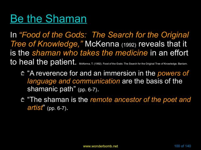 www.wonderbomb.net 100 of 140
Be the Shaman
Be the Shaman
In “Food of the Gods:
“Food of the Gods: The Search for the Original
The Search for the Original
Tree of Knowledge,”
Tree of Knowledge,” McKenna (1992)
reveals that it
is the shaman who takes the medicine
shaman who takes the medicine in an effort
to heal the patient.
McKenna, T. (1992). Food of the Gods: The Search for the Original Tree of Knowledge. Bantam.
₾ “A reverence for and an immersion in the powers of
powers of
language and communication
language and communication are the basis of the
shamanic path” (pp. 6-7).
₾ “The shaman is the remote ancestor of the poet and
remote ancestor of the poet and
artist
artist” (pp. 6-7).
