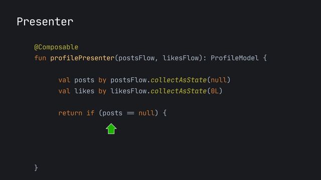 Presenter
@Composable
 
fun profilePresenter(postsFlow, likesFlow): ProfileModel {
 
 
val posts by postsFlow.collectAsState(null)

val likes by likesFlow.collectAsState(0L)

return if (posts
==
null) {

ProfileModel.Loading

} else {

ProfileModel.Success(posts, likes)

}

}
