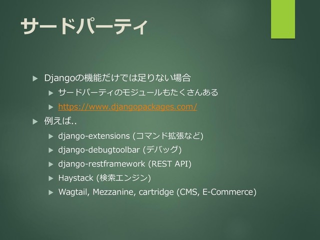 サードパーティ
 Djangoの機能だけでは足りない場合
 サードパーティのモジュールもたくさんある
 https://www.djangopackages.com/
 例えば..
 django-extensions (コマンド拡張など)
 django-debugtoolbar (デバッグ)
 django-restframework (REST API)
 Haystack (検索エンジン)
 Wagtail, Mezzanine, cartridge (CMS, E-Commerce)
