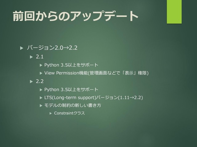 前回からのアップデート
 バージョン2.0→2.2
 2.1
 Python 3.5以上をサポート
 View Permission機能(管理画面などで「表示」権限)
 2.2
 Python 3.5以上をサポート
 LTS(Long-term support)バージョン(1.11→2.2)
 モデルの制約の新しい書き方
 Constraintクラス
