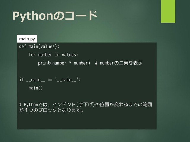 Pythonのコード
def main(values):
for number in values:
print(number * number) # numberの二乗を表示
if __name__ == '__main__':
main()
# Pythonでは、インデント(字下げ)の位置が変わるまでの範囲
が１つのブロックとなります。
main.py
