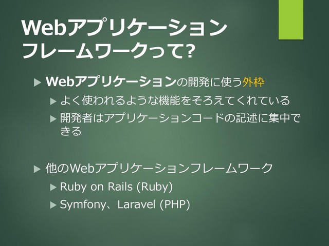 Webアプリケーション
フレームワークって?
 Webアプリケーションの開発に使う外枠
 よく使われるような機能をそろえてくれている
 開発者はアプリケーションコードの記述に集中で
きる
 他のWebアプリケーションフレームワーク
 Ruby on Rails (Ruby)
 Symfony、Laravel (PHP)

