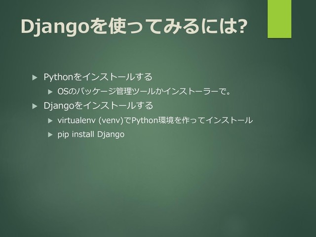 Djangoを使ってみるには?
 Pythonをインストールする
 OSのパッケージ管理ツールかインストーラーで。
 Djangoをインストールする
 virtualenv (venv)でPython環境を作ってインストール
 pip install Django
