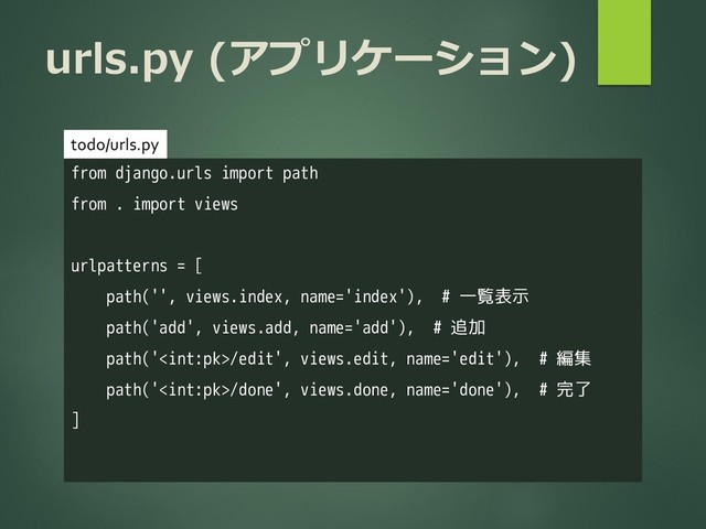 urls.py (アプリケーション)
from django.urls import path
from . import views
urlpatterns = [
path('', views.index, name='index'), # 一覧表示
path('add', views.add, name='add'), # 追加
path('/edit', views.edit, name='edit'), # 編集
path('/done', views.done, name='done'), # 完了
]
todo/urls.py
