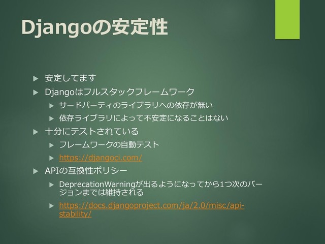 Djangoの安定性
 安定してます
 Djangoはフルスタックフレームワーク
 サードパーティのライブラリへの依存が無い
 依存ライブラリによって不安定になることはない
 十分にテストされている
 フレームワークの自動テスト
 https://djangoci.com/
 APIの互換性ポリシー
 DeprecationWarningが出るようになってから1つ次のバー
ジョンまでは維持される
 https://docs.djangoproject.com/ja/2.0/misc/api-
stability/
