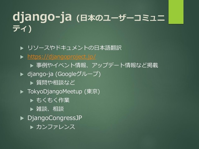 django-ja (日本のユーザーコミュニ
ティ)
 リソースやドキュメントの日本語翻訳
 https://djangoproject.jp/
 事例やイベント情報、アップデート情報など掲載
 django-ja (Googleグループ)
 質問や相談など
 TokyoDjangoMeetup (東京)
 もくもく作業
 雑談、相談
 DjangoCongressJP
 カンファレンス
