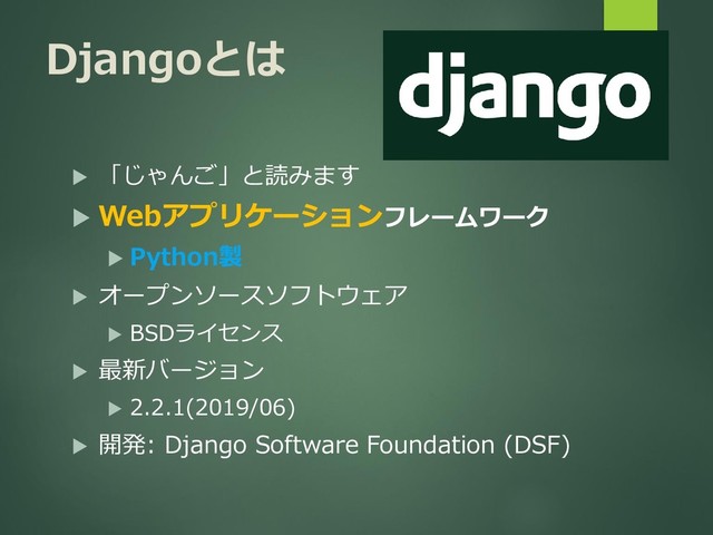 Djangoとは
 「じゃんご」と読みます
 Webアプリケーションフレームワーク
 Python製
 オープンソースソフトウェア
 BSDライセンス
 最新バージョン
 2.2.1(2019/06)
 開発: Django Software Foundation (DSF)
