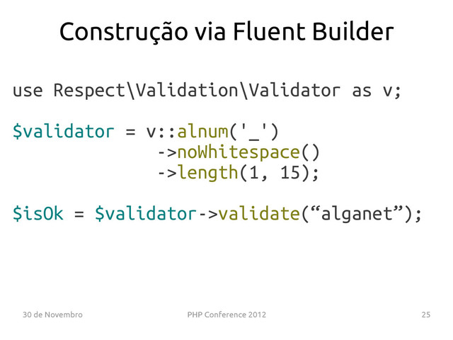 30 de Novembro PHP Conference 2012 25
use Respect\Validation\Validator as v;
$validator = v::alnum('_')
->noWhitespace()
->length(1, 15);
$isOk = $validator->validate(“alganet”);
Construção via Fluent Builder
