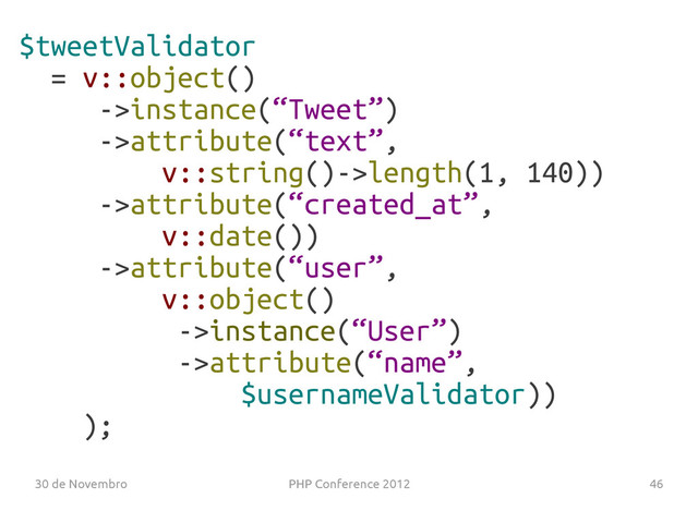 30 de Novembro PHP Conference 2012 46
$tweetValidator
= v::object()
->instance(“Tweet”)
->attribute(“text”,
v::string()->length(1, 140))
->attribute(“created_at”,
v::date())
->attribute(“user”,
v::object()
->instance(“User”)
->attribute(“name”,
$usernameValidator))
);
