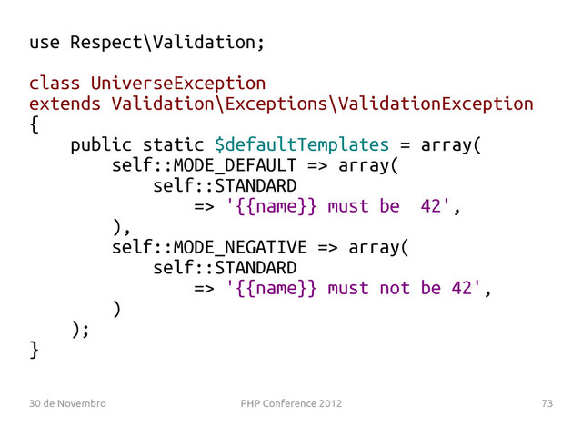 30 de Novembro PHP Conference 2012 73
use Respect\Validation;
class UniverseException
extends Validation\Exceptions\ValidationException
{
public static $defaultTemplates = array(
self::MODE_DEFAULT => array(
self::STANDARD
=> '{{name}} must be 42',
),
self::MODE_NEGATIVE => array(
self::STANDARD
=> '{{name}} must not be 42',
)
);
}
