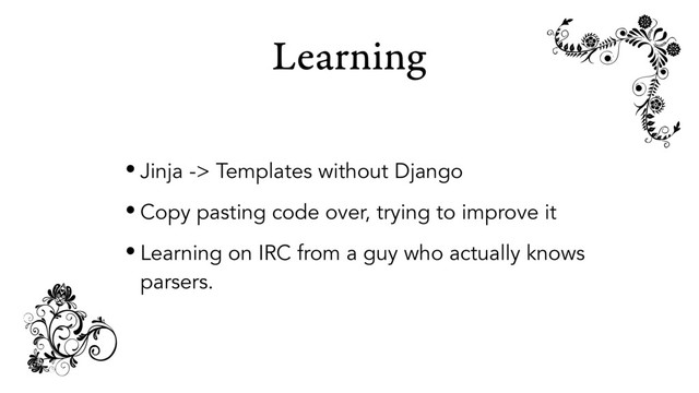 Learning
• Jinja -> Templates without Django
• Copy pasting code over, trying to improve it
• Learning on IRC from a guy who actually knows
parsers.
