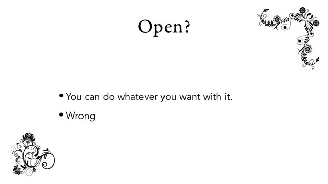 Open?
• You can do whatever you want with it.
• Wrong
