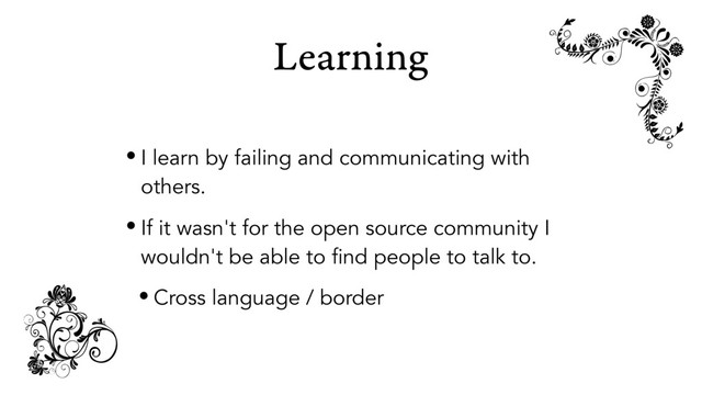 Learning
• I learn by failing and communicating with
others.
• If it wasn't for the open source community I
wouldn't be able to find people to talk to.
• Cross language / border
