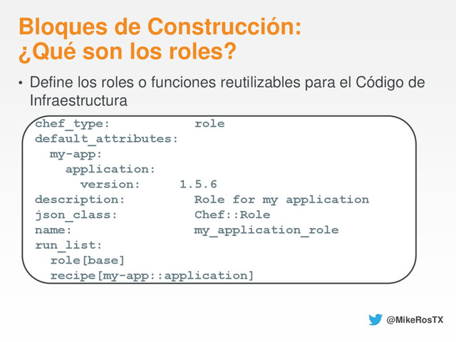 Bloques de Construcción:
¿Qué son los roles?
• Define los roles o funciones reutilizables para el Código de
Infraestructura
chef_type: role
default_attributes:
my-app:
application:
version: 1.5.6
description: Role for my application
json_class: Chef::Role
name: my_application_role
run_list:
role[base]
recipe[my-app::application]
@MikeRosTX
