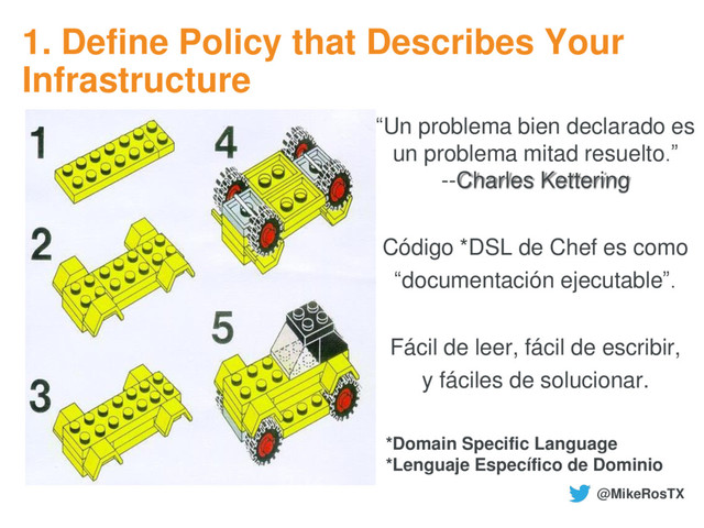 1. Define Policy that Describes Your
Infrastructure
“Un problema bien declarado es
un problema mitad resuelto.”
--Charles Kettering
Código *DSL de Chef es como
“documentación ejecutable”.
Fácil de leer, fácil de escribir,
y fáciles de solucionar.
*Domain Specific Language
*Lenguaje Específico de Dominio
@MikeRosTX
