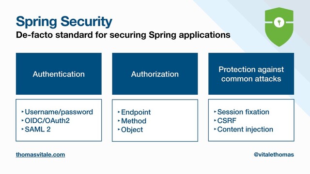 Spring Security
thomasvitale.com @vitalethomas
De-facto standard for securing Spring applications
Authentication
‣Username/password


‣OIDC/OAuth2


‣SAML 2
Authorization
‣Endpoint


‣Method


‣Object
Protection against
common attacks
‣Session
fi
xation


‣CSRF


‣Content injection
