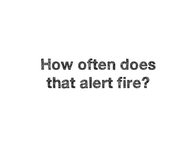 How often does 
that alert fire?
