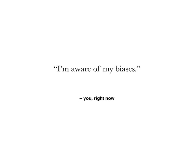 – you, right now
“I’m aware of my biases.”
