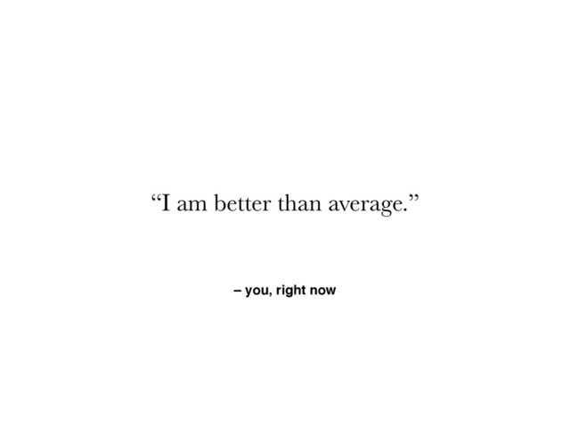 – you, right now
“I am better than average.”
