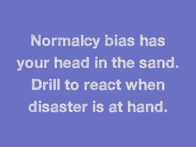 Normalcy bias has
your head in the sand.
Drill to react when
disaster is at hand.
