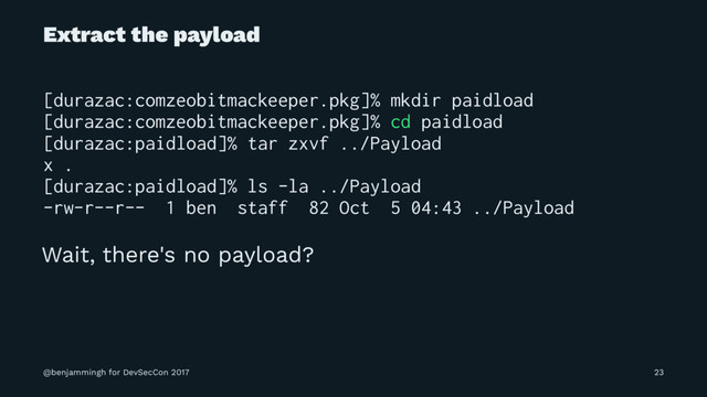 Extract the payload
[durazac:comzeobitmackeeper.pkg]% mkdir paidload
[durazac:comzeobitmackeeper.pkg]% cd paidload
[durazac:paidload]% tar zxvf ../Payload
x .
[durazac:paidload]% ls -la ../Payload
-rw-r--r-- 1 ben staff 82 Oct 5 04:43 ../Payload
Wait, there's no payload?
@benjammingh for DevSecCon 2017 23
