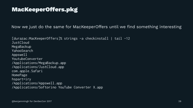 MacKeeperOffers.pkg
Now we just do the same for MacKeeperOffers until we ﬁnd something interesting
[durazac:MacKeeperOffers]% strings -a checkinstall | tail -12
JustCloud
MegaBackup
YahooSearch
Appswell
YoutubeConverter
/Applications/MegaBackup.app
/Applications/JustCloud.app
com.apple.Safari
HomePage
hspart=iry
/Applications/Appswell.app
/Applications/Softorino YouTube Converter X.app
@benjammingh for DevSecCon 2017 29
