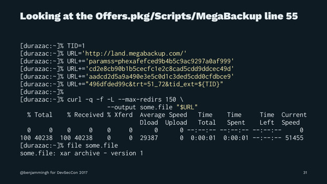 Looking at the Offers.pkg/Scripts/MegaBackup line 55
[durazac:~]% TID=1
[durazac:~]% URL='http://land.megabackup.com/'
[durazac:~]% URL+='paramss=phexafefced9b4b5c9ac9297a0af999'
[durazac:~]% URL+='cd2e8cb90b1b5cecfc1e2c8cad5cdd9ddcec49d'
[durazac:~]% URL+='aadcd2d5a9a490e3e5c0d1c3ded5cdd0cfdbce9'
[durazac:~]% URL+="496dfded99c&trt=51_72&tid_ext=${TID}"
[durazac:~]%
[durazac:~]% curl -q -f -L --max-redirs 150 \
--output some.file "$URL"
% Total % Received % Xferd Average Speed Time Time Time Current
Dload Upload Total Spent Left Speed
0 0 0 0 0 0 0 0 --:--:-- --:--:-- --:--:-- 0
100 40238 100 40238 0 0 29387 0 0:00:01 0:00:01 --:--:-- 51455
[durazac:~]% file some.file
some.file: xar archive - version 1
@benjammingh for DevSecCon 2017 31
