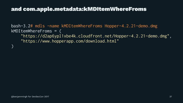 and com.apple.metadata:kMDItemWhereFroms
bash-3.2# mdls -name kMDItemWhereFroms Hopper-4.2.21-demo.dmg
kMDItemWhereFroms = (
"https://d2ap6ypl1xbe4k.cloudfront.net/Hopper-4.2.21-demo.dmg",
"https://www.hopperapp.com/download.html"
)
@benjammingh for DevSecCon 2017 37

