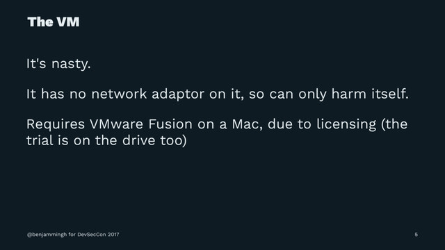 The VM
It's nasty.
It has no network adaptor on it, so can only harm itself.
Requires VMware Fusion on a Mac, due to licensing (the
trial is on the drive too)
@benjammingh for DevSecCon 2017 5
