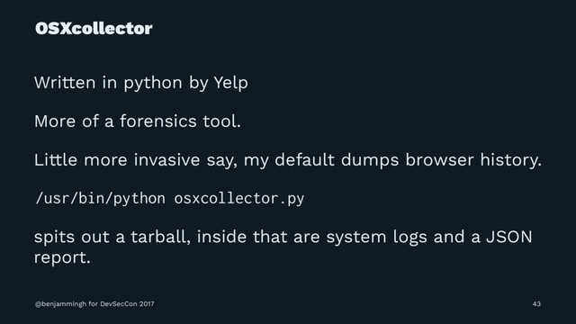 OSXcollector
Written in python by Yelp
More of a forensics tool.
Little more invasive say, my default dumps browser history.
/usr/bin/python osxcollector.py
spits out a tarball, inside that are system logs and a JSON
report.
@benjammingh for DevSecCon 2017 43
