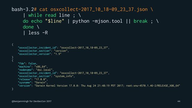 bash-3.2# cat osxcollect-2017_10_18-09_23_37.json \
| while read line ; \
do echo "$line" | python -mjson.tool || break ; \
done \
| less -R
{
"osxcollector_incident_id": "osxcollect-2017_10_18-09_23_37",
"osxcollector_section": "version",
"osxcollector_version": "1.9"
}
{
"fde": false,
"machine": "x86_64",
"nodename": "dsc.local",
"osxcollector_incident_id": "osxcollect-2017_10_18-09_23_37",
"osxcollector_section": "system_info",
"release": "17.0.0",
"sysname": "Darwin",
"version": "Darwin Kernel Version 17.0.0: Thu Aug 24 21:48:19 PDT 2017; root:xnu-4570.1.46~2/RELEASE_X86_64"
}
@benjammingh for DevSecCon 2017 44
