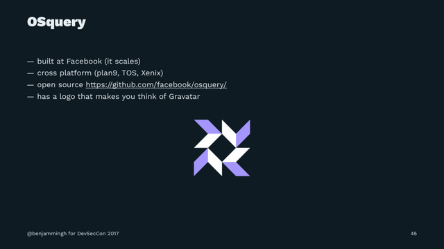 OSquery
— built at Facebook (it scales)
— cross platform (plan9, TOS, Xenix)
— open source https://github.com/facebook/osquery/
— has a logo that makes you think of Gravatar
@benjammingh for DevSecCon 2017 45
