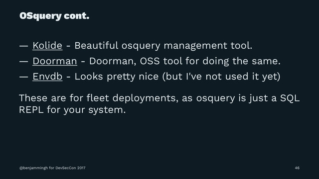 OSquery cont.
— Kolide - Beautiful osquery management tool.
— Doorman - Doorman, OSS tool for doing the same.
— Envdb - Looks pretty nice (but I've not used it yet)
These are for ﬂeet deployments, as osquery is just a SQL
REPL for your system.
@benjammingh for DevSecCon 2017 46
