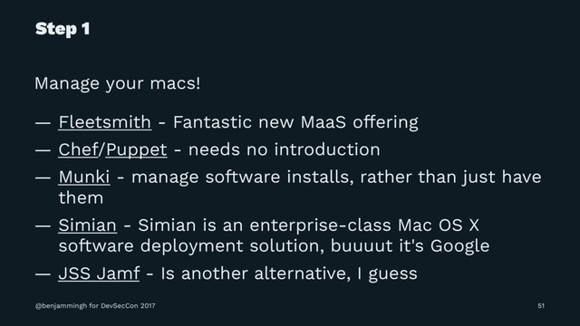 Step 1
Manage your macs!
— Fleetsmith - Fantastic new MaaS offering
— Chef/Puppet - needs no introduction
— Munki - manage software installs, rather than just have
them
— Simian - Simian is an enterprise-class Mac OS X
software deployment solution, buuuut it's Google
— JSS Jamf - Is another alternative, I guess
@benjammingh for DevSecCon 2017 51
