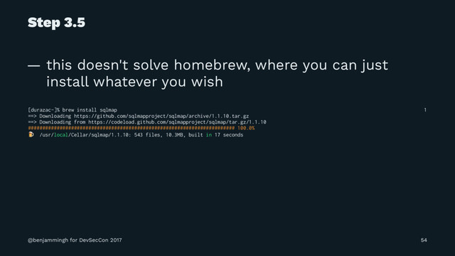 Step 3.5
— this doesn't solve homebrew, where you can just
install whatever you wish
[durazac~]% brew install sqlmap 1
==> Downloading https://github.com/sqlmapproject/sqlmap/archive/1.1.10.tar.gz
==> Downloading from https://codeload.github.com/sqlmapproject/sqlmap/tar.gz/1.1.10
######################################################################## 100.0%
! /usr/local/Cellar/sqlmap/1.1.10: 543 files, 10.3MB, built in 17 seconds
@benjammingh for DevSecCon 2017 54
