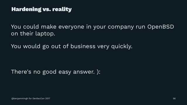 Hardening vs. reality
You could make everyone in your company run OpenBSD
on their laptop.
You would go out of business very quickly.
There's no good easy answer. ):
@benjammingh for DevSecCon 2017 56
